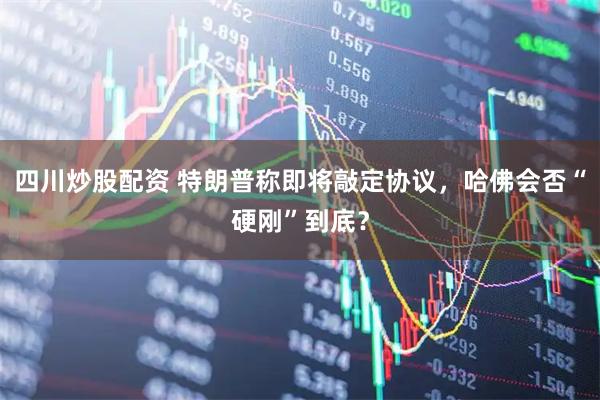 四川炒股配资 特朗普称即将敲定协议，哈佛会否“硬刚”到底？