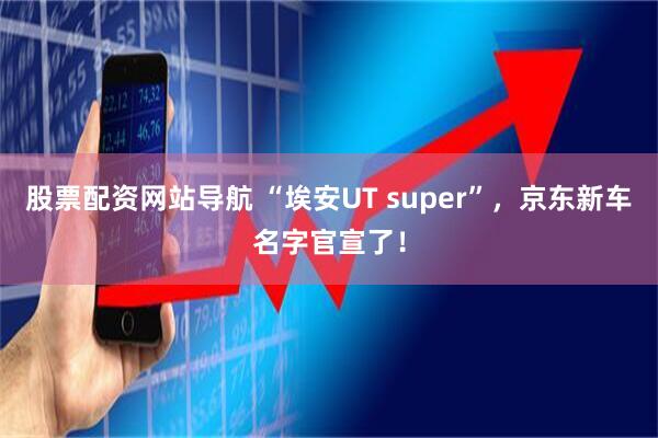 股票配资网站导航 “埃安UT super”,京东新车名字官宣了!