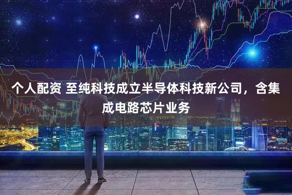 个人配资 至纯科技成立半导体科技新公司,含集成电路芯片业务