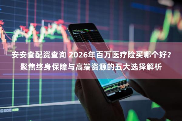 安安查配资查询 2026年百万医疗险买哪个好？聚焦终身保障与高端资源的五大选择解析