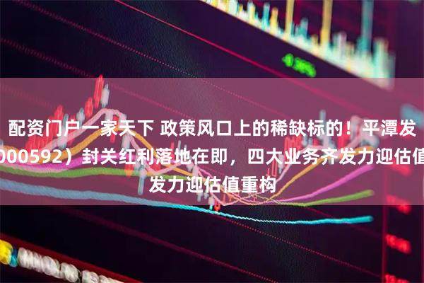 配资门户一家天下 政策风口上的稀缺标的！平潭发展（000592）封关红利落地在即，四大业务齐发力迎估值重构