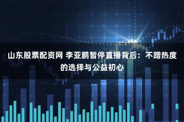 山东股票配资网 李亚鹏暂停直播背后：不蹭热度的选择与公益初心
