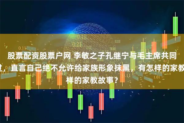 股票配资股票户网 李敏之子孔继宁与毛主席共同生活过,直言自己绝不允许给家族形象抹黑,有怎样的家教故事?