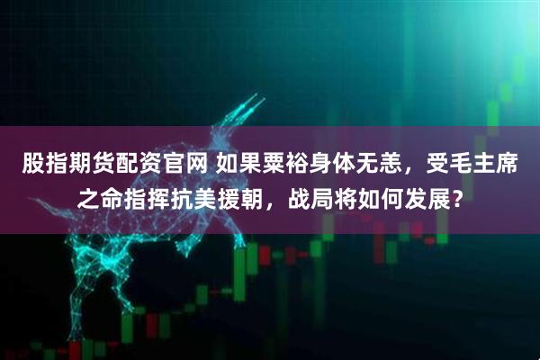 股指期货配资官网 如果粟裕身体无恙，受毛主席之命指挥抗美援朝，战局将如何发展？