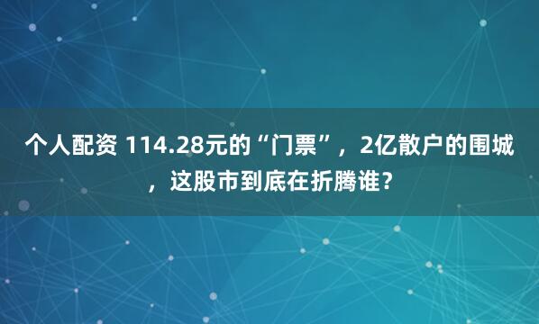 个人配资 114.28元的“门票”，2亿散户的围城，这股市到底在折腾谁？