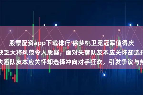 股票配资app下载排行 徐梦桃卫冕冠军值得庆祝，但表现过于疯狂，缺乏大将风范令人质疑，面对失落队友本应关怀却选择冲向对手狂欢，引发争议与热议