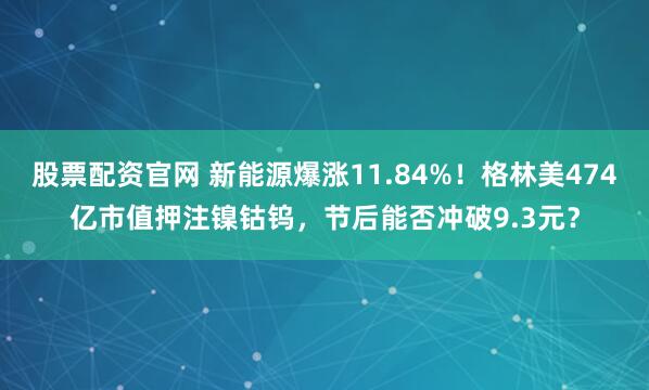 股票配资官网 新能源爆涨11.84%！格林美474亿市值押注镍钴钨，节后能否冲破9.3元？