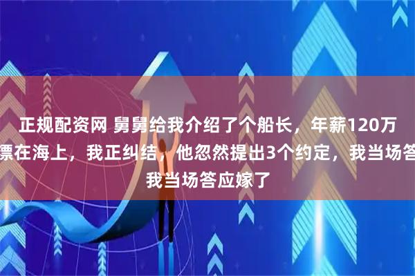 正规配资网 舅舅给我介绍了个船长,年薪120万却常年漂在海上,我正纠结,他忽然提出3个约定,我当场答应嫁了