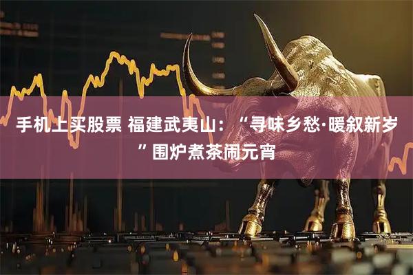 手机上买股票 福建武夷山:“寻味乡愁·暖叙新岁”围炉煮茶闹元宵