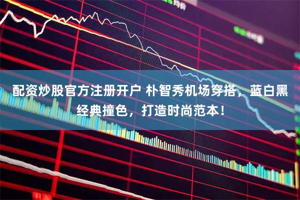 配资炒股官方注册开户 朴智秀机场穿搭，蓝白黑经典撞色，打造时尚范本！