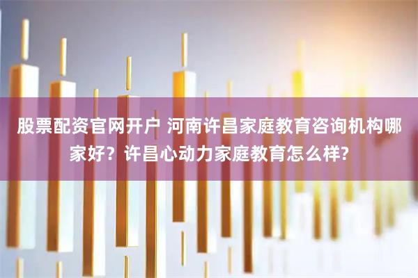 股票配资官网开户 河南许昌家庭教育咨询机构哪家好？许昌心动力家庭教育怎么样?