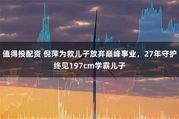 值得投配资 倪萍为救儿子放弃巅峰事业，27年守护终见197cm学霸儿子