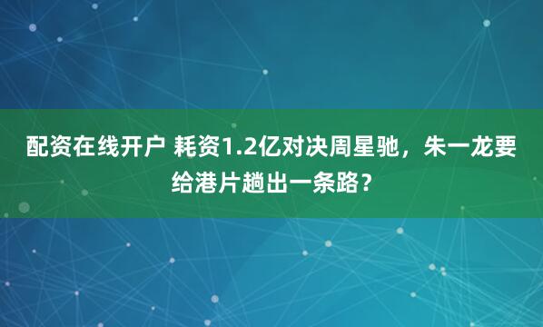 配资在线开户 耗资1.2亿对决周星驰,朱一龙要给港片趟出一条路?