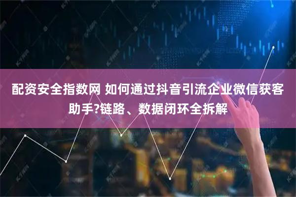 配资安全指数网 如何通过抖音引流企业微信获客助手?链路、数据闭环全拆解