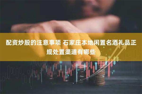 配资炒股的注意事项 石家庄本地闲置名酒礼品正规处置渠道有哪些