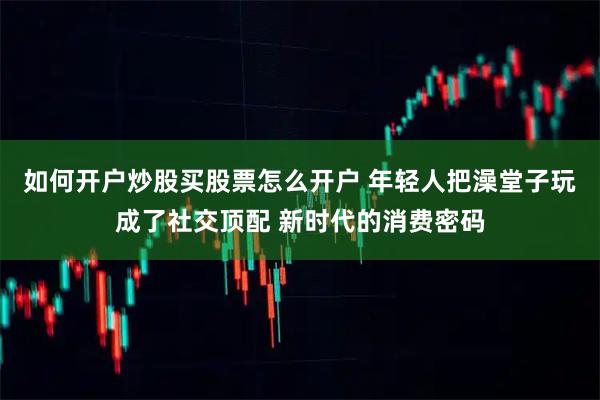 如何开户炒股买股票怎么开户 年轻人把澡堂子玩成了社交顶配 新时代的消费密码