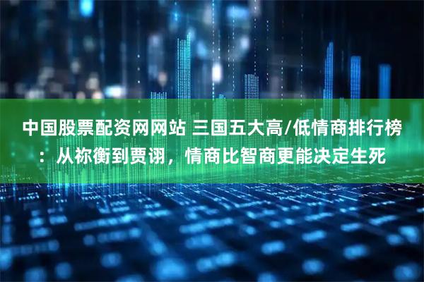 中国股票配资网网站 三国五大高/低情商排行榜：从祢衡到贾诩，情商比智商更能决定生死