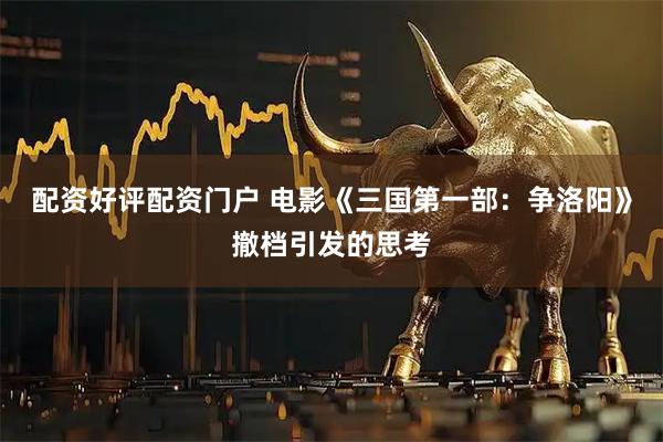 配资好评配资门户 电影《三国第一部：争洛阳》撤档引发的思考